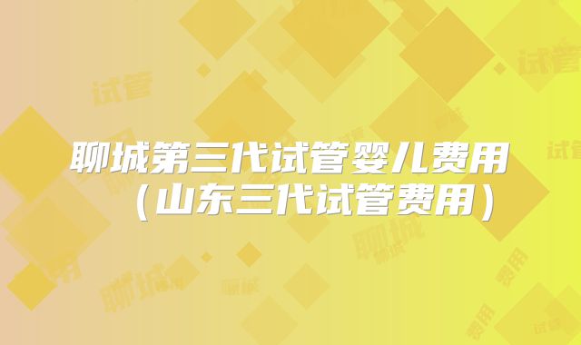 聊城第三代试管婴儿费用(山东三代试管费用)
