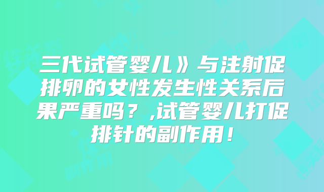 三代试管婴儿》与注射促排卵的女性发生性关系后果严重吗？,试管婴儿打促排针的副作用！
