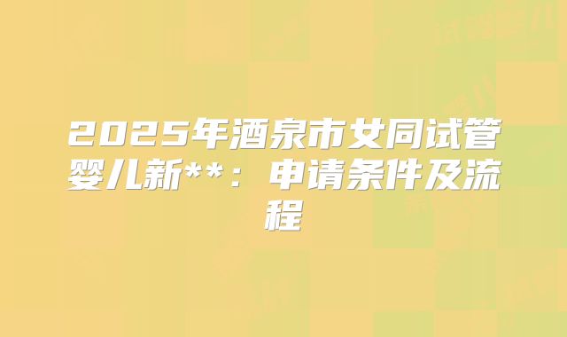 2025年酒泉市女同试管婴儿新**:申请条件及流程