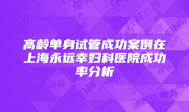 高龄单身试管成功案例在上海永远幸妇科医院成功率分析