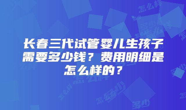 长春三代试管婴儿生孩子需要多少钱？费用明细是怎么样的？