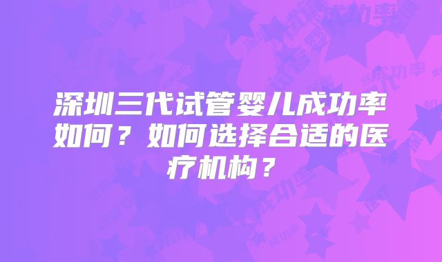 深圳三代试管婴儿成功率如何?如何选择合适的医疗机构?