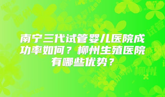 南宁三代试管婴儿医院成功率如何?柳州生殖医院有哪些优势?