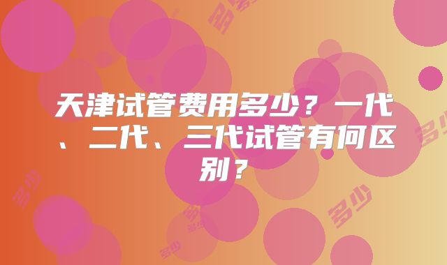 天津试管费用多少?一代、二代、三代试管有何区别?