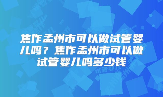 焦作孟州市可以做试管婴儿吗?焦作孟州市可以做试管婴儿吗多少钱