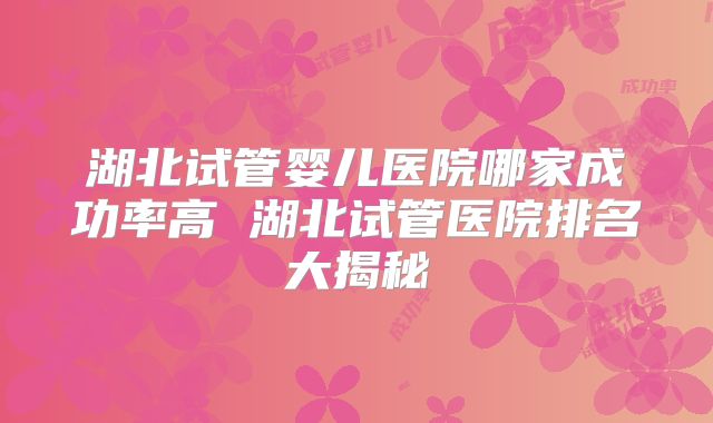 湖北试管婴儿医院哪家成功率高 湖北试管医院排名大揭秘