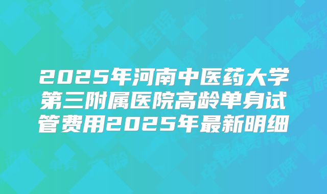 2025年河南中医药大学第三附属医院高龄单身试管费用2025年最新明细