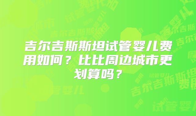 吉尔吉斯斯坦试管婴儿费用如何？比比周边城市更划算吗？