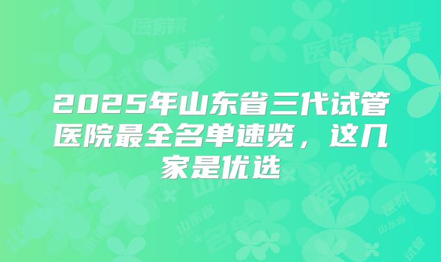 2025年山东省三代试管医院最全名单速览,这几家是优选