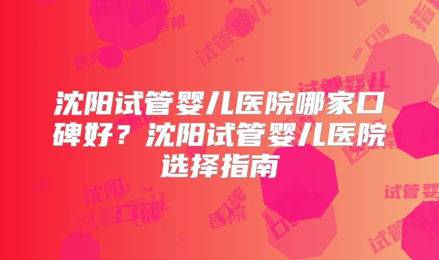 沈阳试管婴儿医院哪家口碑好?沈阳试管婴儿医院选择指南
