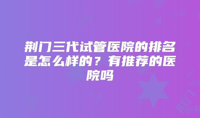 荆门三代试管医院的排名是怎么样的?有推荐的医院吗