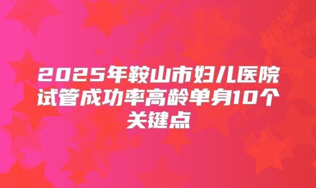2025年鞍山市妇儿医院试管成功率高龄单身10个关键点