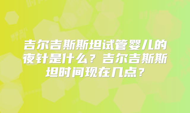 吉尔吉斯斯坦试管婴儿的夜针是什么?吉尔吉斯斯坦时间现在几点?
