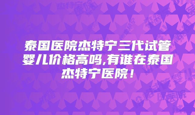 泰国医院杰特宁三代试管婴儿价格高吗,有谁在泰国杰特宁医院!