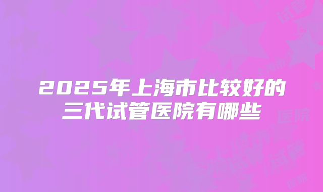 2025年上海市比较好的三代试管医院有哪些
