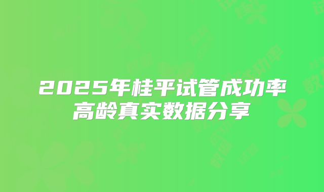 2025年桂平试管成功率高龄真实数据分享