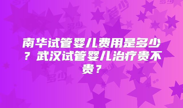 南华试管婴儿费用是多少?武汉试管婴儿治疗贵不贵?