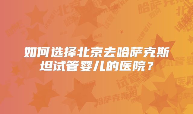 如何选择北京去哈萨克斯坦试管婴儿的医院?