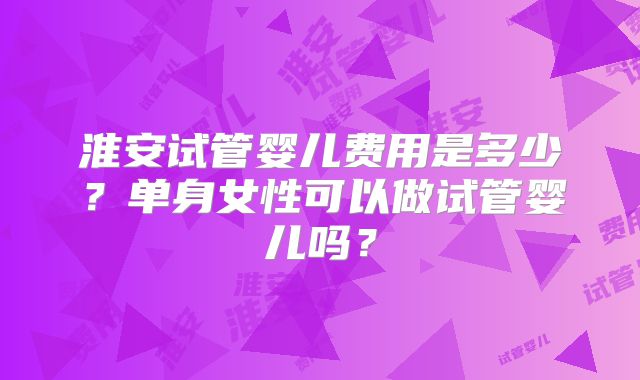 淮安试管婴儿费用是多少？单身女性可以做试管婴儿吗？