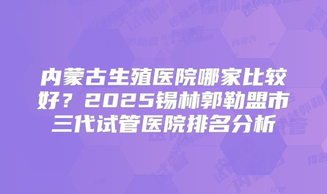 内蒙古生殖医院哪家比较好?2025锡林郭勒盟市三代试管医院排名分析