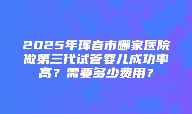 2025年珲春市哪家医院做第三代试管婴儿成功率高?需要多少费用?
