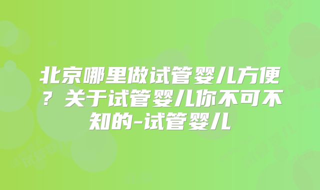 北京哪里做试管婴儿方便？关于试管婴儿你不可不知的-试管婴儿