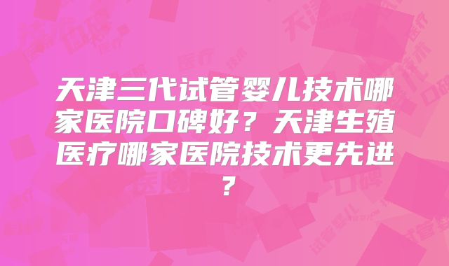 天津三代试管婴儿技术哪家医院口碑好?天津生殖医疗哪家医院技术更先进?