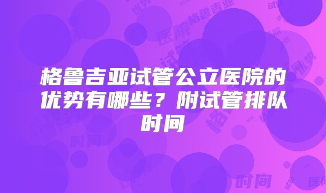 格鲁吉亚试管公立医院的优势有哪些?附试管排队时间