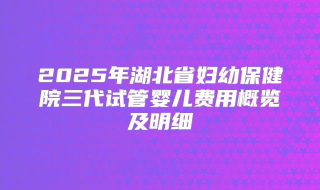 2025年湖北省妇幼保健院三代试管婴儿费用概览及明细