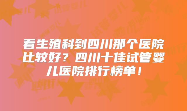 看生殖科到四川那个医院比较好?四川十佳试管婴儿医院排行榜单!