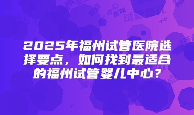 2025年福州试管医院选择要点,如何找到最适合的福州试管婴儿中心?