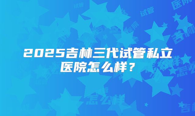 2025吉林三代试管私立医院怎么样?