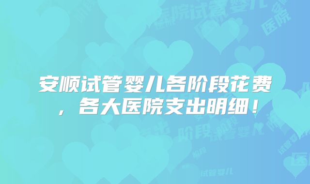 安顺试管婴儿各阶段花费，各大医院支出明细！