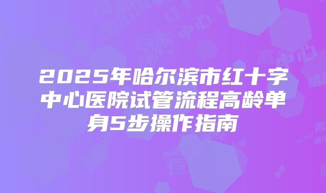 2025年哈尔滨市红十字中心医院试管流程高龄单身5步操作指南