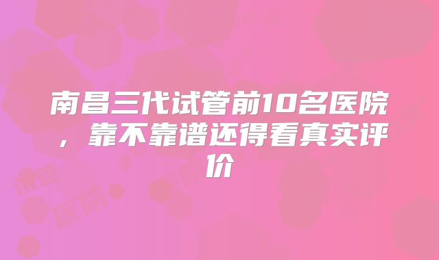南昌三代试管前10名医院,靠不靠谱还得看真实评价
