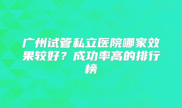 广州试管私立医院哪家效果较好?成功率高的排行榜
