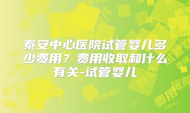 泰安中心医院试管婴儿多少费用？费用收取和什么有关-试管婴儿