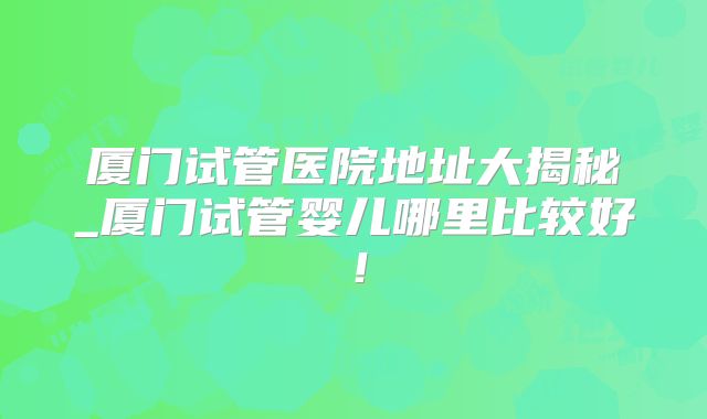 厦门试管医院地址大揭秘_厦门试管婴儿哪里比较好！