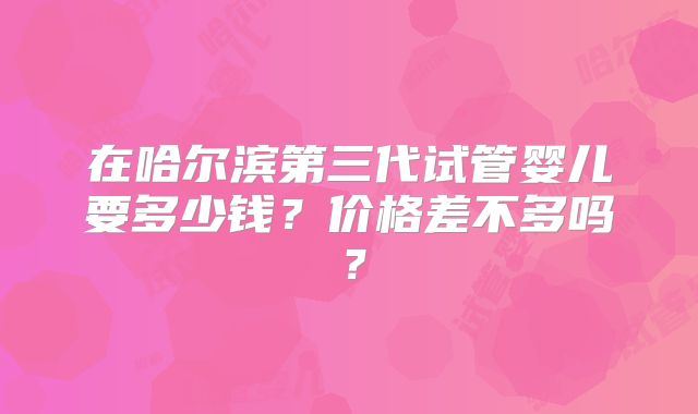 在哈尔滨第三代试管婴儿要多少钱？价格差不多吗？