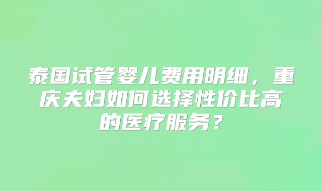 泰国试管婴儿费用明细，重庆夫妇如何选择性价比高的医疗服务？