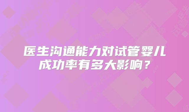 医生沟通能力对试管婴儿成功率有多大影响?