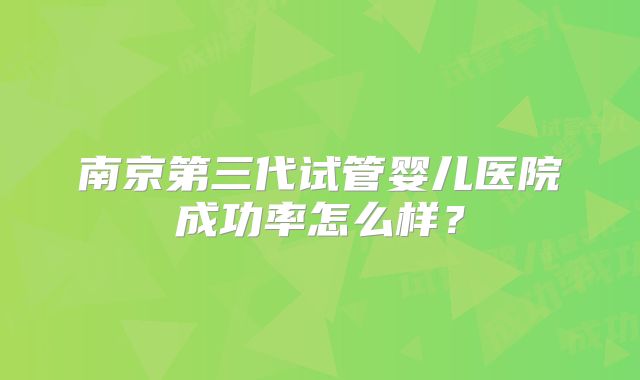 南京第三代试管婴儿医院成功率怎么样?