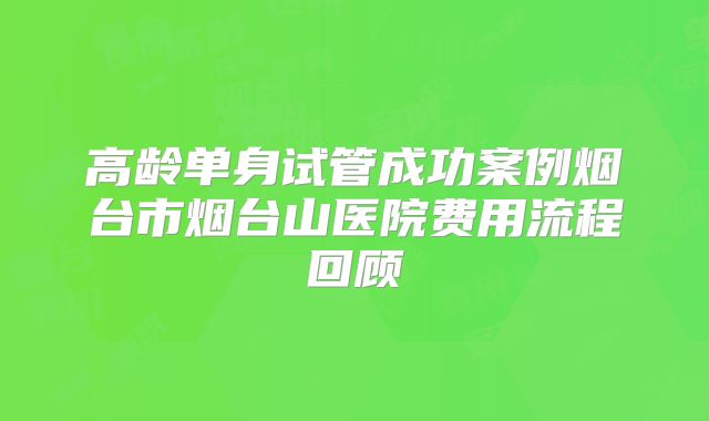 高龄单身试管成功案例烟台市烟台山医院费用流程回顾