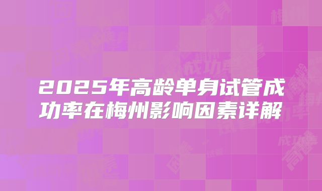 2025年高龄单身试管成功率在梅州影响因素详解