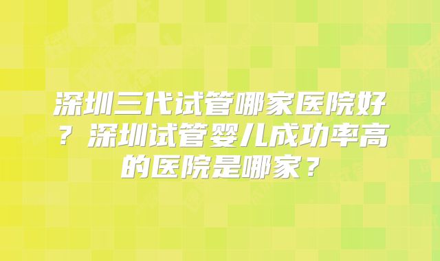 深圳三代试管哪家医院好？深圳试管婴儿成功率高的医院是哪家？