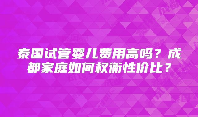 泰国试管婴儿费用高吗?成都家庭如何权衡性价比?