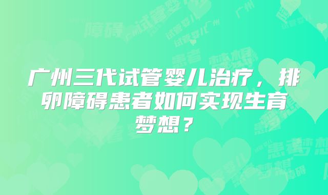 广州三代试管婴儿治疗，排卵障碍患者如何实现生育梦想？