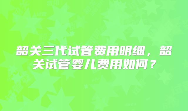 韶关三代试管费用明细,韶关试管婴儿费用如何?