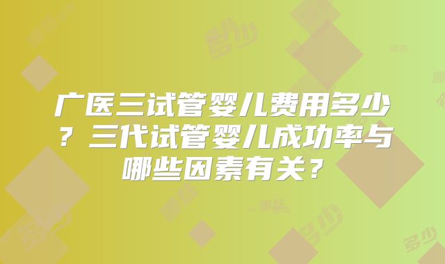 广医三试管婴儿费用多少?三代试管婴儿成功率与哪些因素有关?