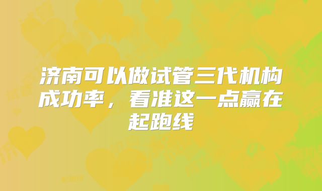 济南可以做试管三代机构成功率,看准这一点赢在起跑线